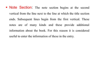  Note Section: The note section begins at the second 
vertical from the line next to the line at which the title section 
ends. Subsequent lines begin from the first vertical. These 
notes are of many kinds and these provide additional 
information about the book. For this reason it is considered 
useful to enter the information of these in the entry. 
 