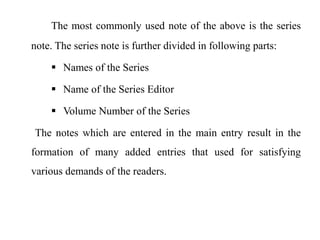 The most commonly used note of the above is the series 
note. The series note is further divided in following parts: 
 Names of the Series 
 Name of the Series Editor 
 Volume Number of the Series 
The notes which are entered in the main entry result in the 
formation of many added entries that used for satisfying 
various demands of the readers. 
 