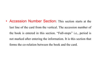 • Accession Number Section: This section starts at the 
last line of the card from the vertical. The accession number of 
the book is entered in this section. “Full-stops” i.e., period is 
not marked after entering the information. It is this section that 
forms the co-relation between the book and the card. 
 