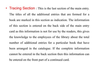 • Tracing Section : This is the last section of the main entry. 
The titles of all the additional entries that are formed for a 
book are marked in this section as indication. The information 
of this section is entered on the back side of the main entry 
card as this information is not for use by the readers, this gives 
the knowledge to the employees of the library about the total 
number of additional entries for a particular book that have 
been arranged in the catalogue. If the complete information 
cannot be entered in the back section then this information can 
be entered on the front part of a continued card. 
 