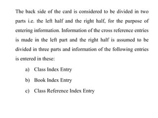 The back side of the card is considered to be divided in two 
parts i.e. the left half and the right half, for the purpose of 
entering information. Information of the cross reference entries 
is made in the left part and the right half is assumed to be 
divided in three parts and information of the following entries 
is entered in these: 
a) Class Index Entry 
b) Book Index Entry 
c) Class Reference Index Entry 
 