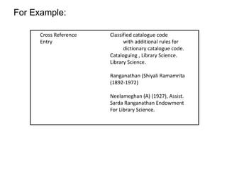 For Example: 
Cross Reference 
Entry 
Classified catalogue code 
with additional rules for 
dictionary catalogue code. 
Cataloguing , Library Science. 
Library Science. 
Ranganathan (Shiyali Ramamrita 
(1892-1972) 
Neelameghan (A) (1927), Assist. 
Sarda Ranganathan Endowment 
For Library Science. 
 