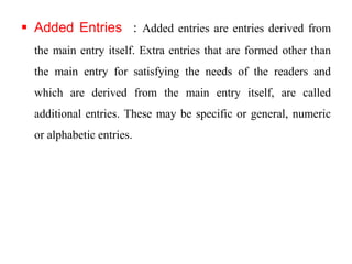  Added Entries : Added entries are entries derived from 
the main entry itself. Extra entries that are formed other than 
the main entry for satisfying the needs of the readers and 
which are derived from the main entry itself, are called 
additional entries. These may be specific or general, numeric 
or alphabetic entries. 
 