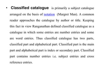 • Classified catalogue is primarily a subject catalogue 
arranged on the basis of notation (Margret Man). A common 
reader approaches the catalogue by author or title. Keeping 
this fact in view Ranganathan defined classified catalogue as a 
catalogue in which some entries are number entries and some 
are word entries. Thus classified catalogue has two parts, 
classified part and alphabetical part. Classified part is the main 
part and alphabetical part is index or secondary part. Classified 
part contains number entries i.e. subject entries and cross 
reference entries. 
 