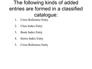 The following kinds of added 
entries are formed in a classified 
catalogue: 
1. Cross Reference Entry 
2. Class Index Entry 
3. Book Index Entry 
4. Series Index Entry 
5. Cross Reference Entry 
 