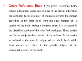 • Cross Reference Entry : “A Cross Reference Entry 
entries a document under one or other of the classes other than 
the dominant focus or class”. It indicates towards the subject 
described in the main book from the class number of a 
section of the book. Being a numeric entry, it is arranged in 
the classified section of the classified catalogue. These entries 
satisfy the subject-related needs of the readers. Main entries 
are related to the specific subject of the whole book while 
these entries are related to the specific subject of the 
individual sections of the books. 
 