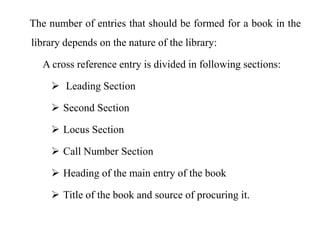 The number of entries that should be formed for a book in the 
library depends on the nature of the library: 
A cross reference entry is divided in following sections: 
 Leading Section 
 Second Section 
 Locus Section 
 Call Number Section 
 Heading of the main entry of the book 
 Title of the book and source of procuring it. 
 