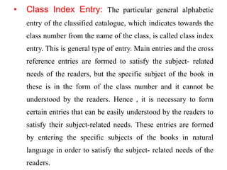 • Class Index Entry: The particular general alphabetic 
entry of the classified catalogue, which indicates towards the 
class number from the name of the class, is called class index 
entry. This is general type of entry. Main entries and the cross 
reference entries are formed to satisfy the subject- related 
needs of the readers, but the specific subject of the book in 
these is in the form of the class number and it cannot be 
understood by the readers. Hence , it is necessary to form 
certain entries that can be easily understood by the readers to 
satisfy their subject-related needs. These entries are formed 
by entering the specific subjects of the books in natural 
language in order to satisfy the subject- related needs of the 
readers. 
 