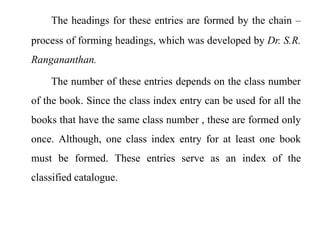 The headings for these entries are formed by the chain – 
process of forming headings, which was developed by Dr. S.R. 
Rangananthan. 
The number of these entries depends on the class number 
of the book. Since the class index entry can be used for all the 
books that have the same class number , these are formed only 
once. Although, one class index entry for at least one book 
must be formed. These entries serve as an index of the 
classified catalogue. 
 