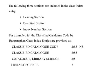 The following three sections are included in the class index 
entry: 
 Leading Section 
 Direction Section 
 Index Number Section 
For example , for the Classified Catalogue Code by 
Ranganathan Class Index Entries are provided as: 
CLASSIFIED CATALOGUE CODE 2:55 N3 
CLASSIFIED CATALOGUE 2:55 
CATALOGUE, LIBRARY SCIENCE 2:5 
LIBRARY SCIENCE 2 
 