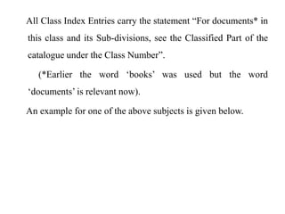 All Class Index Entries carry the statement “For documents* in 
this class and its Sub-divisions, see the Classified Part of the 
catalogue under the Class Number”. 
(*Earlier the word ‘books’ was used but the word 
‘documents’ is relevant now). 
An example for one of the above subjects is given below. 
 