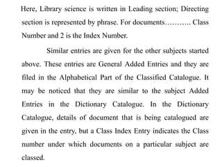Here, Library science is written in Leading section; Directing 
section is represented by phrase. For documents……….. Class 
Number and 2 is the Index Number. 
Similar entries are given for the other subjects started 
above. These entries are General Added Entries and they are 
filed in the Alphabetical Part of the Classified Catalogue. It 
may be noticed that they are similar to the subject Added 
Entries in the Dictionary Catalogue. In the Dictionary 
Catalogue, details of document that is being catalogued are 
given in the entry, but a Class Index Entry indicates the Class 
number under which documents on a particular subject are 
classed. 
 