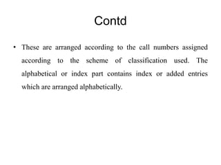 Contd 
• These are arranged according to the call numbers assigned 
according to the scheme of classification used. The 
alphabetical or index part contains index or added entries 
which are arranged alphabetically. 
 
