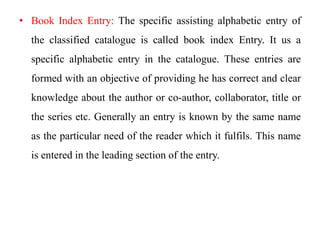 • Book Index Entry: The specific assisting alphabetic entry of 
the classified catalogue is called book index Entry. It us a 
specific alphabetic entry in the catalogue. These entries are 
formed with an objective of providing he has correct and clear 
knowledge about the author or co-author, collaborator, title or 
the series etc. Generally an entry is known by the same name 
as the particular need of the reader which it fulfils. This name 
is entered in the leading section of the entry. 
 
