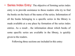 • Series Index Entry: The objective of forming series index 
entry is to provide assistance to those readers who try to find 
the books on the basis of the name of the series. Information of 
all the books belonging to a specific series in the library is 
made available at a one place by formation of the series index 
entries. As a result , the information about which books of 
some specific series are available in the library, is quickly 
given to the readers. 
Following three sections are included in this entry: 
 