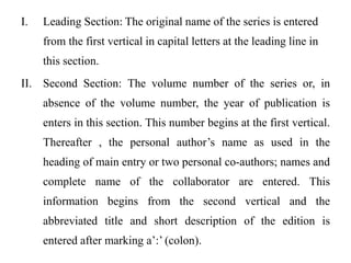 I. Leading Section: The original name of the series is entered 
from the first vertical in capital letters at the leading line in 
this section. 
II. Second Section: The volume number of the series or, in 
absence of the volume number, the year of publication is 
enters in this section. This number begins at the first vertical. 
Thereafter , the personal author’s name as used in the 
heading of main entry or two personal co-authors; names and 
complete name of the collaborator are entered. This 
information begins from the second vertical and the 
abbreviated title and short description of the edition is 
entered after marking a’:’ (colon). 
 