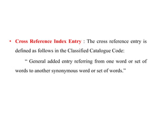 • Cross Reference Index Entry : The cross reference entry is 
defined as follows in the Classified Catalogue Code: 
“ General added entry referring from one word or set of 
words to another synonymous word or set of words.” 
 