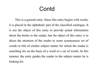 Contd 
This is a general entry. Since this entry begins with words, 
it is placed in the alphabetic part of the classified catalogue. It 
is not the object of this entry to provide actual information 
about the books to the reader, but the object of this entry is to 
direct the attention of the reader to some synonymous set of 
words or title of similar subject matter for which the reader is 
searching for on the basis of a word or a set of words. In this 
manner, the entry guides the reader to the subject matter he is 
looking for. 
 