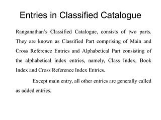 Entries in Classified Catalogue 
Ranganathan’s Classified Catalogue, consists of two parts. 
They are known as Classified Part comprising of Main and 
Cross Reference Entries and Alphabetical Part consisting of 
the alphabetical index entries, namely, Class Index, Book 
Index and Cross Reference Index Entries. 
Except main entry, all other entries are generally called 
as added entries. 
 