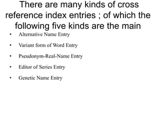 There are many kinds of cross 
reference index entries ; of which the 
following five kinds are the main 
• Alternative Name Entry 
• Variant form of Word Entry 
• Pseudonym-Real-Name Entry 
• Editor of Series Entry 
• Genetic Name Entry 
 