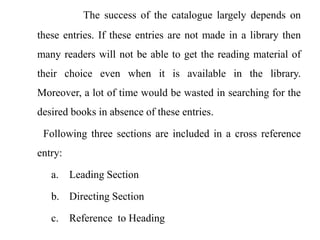 The success of the catalogue largely depends on 
these entries. If these entries are not made in a library then 
many readers will not be able to get the reading material of 
their choice even when it is available in the library. 
Moreover, a lot of time would be wasted in searching for the 
desired books in absence of these entries. 
Following three sections are included in a cross reference 
entry: 
a. Leading Section 
b. Directing Section 
c. Reference to Heading 
 