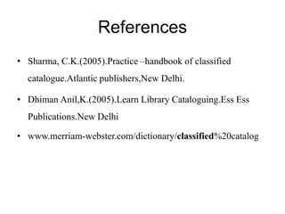 References 
• Sharma, C.K.(2005).Practice –handbook of classified 
catalogue.Atlantic publishers,New Delhi. 
• Dhiman Anil,K.(2005).Learn Library Cataloguing.Ess Ess 
Publications.New Delhi 
• www.merriam-webster.com/dictionary/classified%20catalog 
