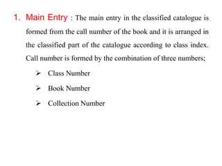1. Main Entry : The main entry in the classified catalogue is 
formed from the call number of the book and it is arranged in 
the classified part of the catalogue according to class index. 
Call number is formed by the combination of three numbers; 
 Class Number 
 Book Number 
 Collection Number 
 