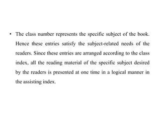 • The class number represents the specific subject of the book. 
Hence these entries satisfy the subject-related needs of the 
readers. Since these entries are arranged according to the class 
index, all the reading material of the specific subject desired 
by the readers is presented at one time in a logical manner in 
the assisting index. 
 