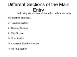 Different Sections of the Main 
Entry 
Following six sections are included in the main entry 
of classified catalogue. 
 Leading Section 
 Heading Section 
 Title Section 
 Note Section 
 Accession Number Section 
 Tracing Section 
 
