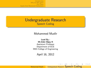 Introduction
              Why do WE work?
                      Our Plans
Inputs from Renowned Institutions




      Undergraduate Research
                       Speech Coding


                   Mohammed Musﬁr
                         Lead By :
                      Mr.Edet Bijoy K
                    Asstistant Professor
                    Department of ECE
                  MES College of Engineering

                       April 16, 2012


              Mohammed Musﬁr        Undergraduate Research   Speech Coding
 
