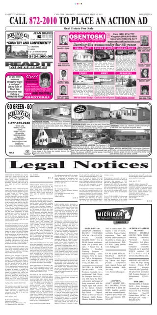 CMYK




CASS CITY, MICHIGAN                                                                                 CASS CITY CHRONICLE - WEDNESDAY, APRIL 18, 2012                                                                                                                             PAGE FIFTEEN



        CALL 872-2010 TO PLACE AN ACTION AD
                                                                                                                     Real Estate For Sale
                                                         JEAN BOARD                                                                                                                                               Caro (989) 673-7777
                                                                   (989) 872-8520
                                                                                                                                                                                                                Kingston (989) 683-8888


                                                                                                                                       S e r v i n g t h e c o m m u n i t y f o r 4 0 ye a r s
                                                                   (989) 233-5882
                                                                                                                                                                                                                Cass City (989) 872-4377
   “COUNTRY AND CONVENIENT!”
        6451 Main St., Cass City                    E-mail: board@speednetllc.com
                                                                                                                                                                                                              www.osentoskirealestate.com

                                                 • 2-3 BEDROOMS                                          David Osentoski                                                                                                                                                       Martin Osentoski
                                                                                                         989-551-7000                      CALL TO DAY! !                        CH E CK I T O U T ! !                             LO O K AT T H I S ! !                      989-872-3252 or
                                                 • 5 ACRES
                                                 • 32’ x 24’ DETACHED GARAGE                                                                                                                                                                                                   989-550-3400


                                                  $124,900.00
                                                 • 4.5 MILES FROM CASS CITY
                                                 •
                                                                                                                                                                                                                                 Sharp stick built home located less than
                                                                                                                                                                                                                                 2 miles from Cass City on a quite paved
                                                                                                                                                                                                                                 road. Neat, nicely decorated, well taken
                                                                                                                                                                                                                                 care of best describes this 4 bedroom
                                                                                                                                                                                                                                 home. Outer buildings include a 30’x40’
                                                                                                                                                                                 Great starter, rental or retirement             pole garage and a 32’x60’ hip roof shed
                                                                                                                                                                                 home. Within walking distance to                both with cement floors and more and a
                                                                                                         Tavis Osentoski               Very affordable clean 2 bedroom                                                           storage shed. The house is heated with        Connie Osentoski
                                                                                                          989-551-2010
                                                                                                                                       home. Sets on a double lot. This          bank and grocery store. Original
                                                                                                                                                                                                                                                                                989-551-4695
                                                                                                                                                                                                                                 propane plus there is a gas fireplace in
                                                                                                                                       home is move in ready with several        woodwork and extra high ceilings.               the family room and a wood stove in the
                                                                                                                                       updates. Newer windows, kitchen                                                           living room. Nice kitchen cabinets with a
                                                                                                                                       cabinets, flooring and more. Buyers       Update to your taste. Call agent for            lot of storage. Rear patio. Need to see
                                                                                                                                       must be prequalified or show proof        showing. Keys at closing. CCT-467               to appreciate all this home has to offer.
                                                                                                                                       of funds. Marlette schools. MR-147                                                        Owner will give keys at closing. CC-674

   Serving the community for 40 years                                                                                                              P O N D! !                                  N E W! !                                  RE DU CE D! !

     Do you know
       someone        Barbara                                                                                                                                                                                                                                                 Lola Osentoski Flores
   struggling to pay Osentoski                                                                             Roger Pohlod
                                                                                                         989-551-0505
                                                                                                                                                                                                                                                                                989-551-3577
     a mortgage?      Multi-Million
    Let my team of   Dollar Producer                                                                                                   North Branch country 3 bedroom            12 glorious acres. It has so much to

                     www.barbosentoski.com
                                                                                                                                                                                 offer. Room to enjoy the outdoors. Large
      Short Sale
                                                                                                                                       home setting on 2+/- acres with a         30’x40’ pole building. Home was built in        Attention Hunters - 14’x70’ mobile home
                                                                                                                                       pond, walk-out basement and 2-car         1994 and has an added addition. Needs


                             (989) 550-7700
                                                                                                                                                                                                                                 with addition, 24’x32’ garage with newer

   Specialists help. 528 N. State St., Caro, MI 48723
                                                                                                                                       attached garage. Kitchen appliances       some TLC. Original listing date: 04-05-         roof setting on 2 acres. Located just a
                                                                                                                                       stay. Buyers must be pre-qualified.       2012. A pre-approval letter or POF must         few miles from thousands of acres of state
                                                                                                                                                                                 accompany all offers. Please call listing       land. Newer water softener and sliding
       Call me at
                                                                                                                                       Seller is offering a 2-year home          agent office for details and disclosure be-
                                                                                                                                                                                 fore sending offer. This property is eligible
                                                                                                                                                                                                                                 glass door to deck. Just bring your fur-
                                                                                                                                       warranty to owner occupants.                                                              niture and you’re ready to go. Keys at

   (989) 550-7700
                                                                                                                                                                                 under the Freddie Mac First Look Initiative     closing. Call for details and showing.
                                                                                                                                                                  NB-258         through 04-21-12. M-396                                                          CC-670
                                                                                                                                        We’ve been busy! Call us for all your Real Estate needs!
                                                                                                         Evan Osentoski                                                                                                                                                          Barb Osentoski
                                                                                                         989-551-6600                                                                                                                                                            989-550-7700



                                                                                                                                             NE W E
                                                                                                                                                H
                                                                                                                                            ON T E T !
                                                                                                                                            MARK




     1-877-855-2248
                                                        AFFORDABLE HOUSING - This home features front kitchen,
                                                        large living room, 2 bedrooms, laundry, bathroom and shed. Im- 2 BEDROOM, 2 BATH home all on one level. Ground level
             • Cass City                                mediate possession - price includes carport, stove, refrigerator, deck, full basement, hardwood flooring throughout, carpeted “THE POINT” in Cass City. 3 bedroom, 2 bath home looking for
            989-872-2248                                washer and dryer. MH990                                           bedrooms, central air plus a lot of storage. Priced to sell. a new owner. Extra large open living area. MH979
                • Caro
            989-673-2555
              • Caseville
            989-856-8999
              • Bad Axe
            989-269-6977
          kellyco@avci.net
              WEBSITE:
        www.realestate-mls.com                                                                                 LOCATION! LOCATION! LOCATION! This 2 bedroom, 1,700
                                                                                                               square foot home on almost 3 acres is ready to move in. You
                                                                                                                                                                                 WHAT ARE YOU WAITING FOR? This home has 3 bedrooms,
                                                        3 BEDROOMS, 2 BATHS, wood floors, storage, storage and will enjoy the large living room, the kitchen with a great island 2.5 baths, long deck overlooking the pond, unfinished basement,
                                                        more storage in this house plus upstairs bedroom has a
                                                                                                               and the sun room with new blinds. Home features many up-
       RMLS                                                                                                    dates. You also get a 28’x32’ detached garage. Cass City 2-car attached garage and sets on 5 acres with a winding treed
                                    Equal Housing       huge walk-in closet. TCC1580                           schools.Not far from town. CY2639                                 circle driveway. Cass City schools. CY2646
                                     Opportunity




      Legal Notices
FORECLOSURE NOTICE (ALL COUN-                      Troy, MI 48084                                   The redemption period shall be six months      lel with said North and South Quarter line,        whichever is later.                                   dered at sale, plus interest. If you are a ten-
TIES) AS A DEBT COLLECTOR, WE                      WWR# 10086266                                    from the date of such sale, unless deter-      248.91 feet; thence S89 degrees -27 min-                                                                 ant in the property, please contact our office
ARE ATTEMPTING TO COLLECT A                                                            4-11-4       mined abandoned in accordance with             utes -21 seconds E., parallel with said            If the property is presumed to be used for            as you may have certain rights.
DEBT AND ANY INFORMATION                                                                            1948CL 600.3241a, in which case the            North one-eight line, 350.00 feet to the           agricultural purposes prior to the date of the
OBTAINED WILL BE USED FOR THAT                                                                      redemption period shall be 30 days from        point of beginning Subject to highway use          foreclosure sale pursuant to MCL                      Dated: April 18, 2012
PURPOSE. NOTIFY (248) 362-6100 IF                                                                   the date of such sale.                         of the East 33.00 feet thereof, and also sub-      600.3240, the redemption period is 1 year.
YOU ARE IN ACTIVE MILITARY                                                                                                                         ject to any other easements of record.             Pursuant to MCL 600.3278, if the property             Randall S. Miller & Associates, P.C.
                                                   FORECLOSURE NOTICE (ALL COUN-
DUTY.                                                                                               Dated: April 18, 2012                          Commonly known as: 3800 Kile Road.                 is sold at a foreclosure sale, the borrower(s)        Attorneys for DEUTSCHE BANK TRUST
                                                   TIES) AS A DEBT COLLECTOR, WE
                                                                                                                                                                                                      will be held responsible to the person who            COMPANY AMERICAS, as trustee for the
                                                   ARE ATTEMPTING TO COLLECT A
MORTGAGE SALE – Default having been                                                                 By: Foreclosing Attorneys                      If the property is eventually sold at foreclo-     buys the property at the mortgage foreclo-            registered holders of SAXON ASSET
                                                   DEBT AND ANY INFORMATION
made in the terms and conditions of a cer-                                                          Attorney for Plaintiff Weltman, Weinberg       sure sale, the redemption period will be           sure sale or to the mortgage holder for dam-          SECURITIES TRUST 2005-4 MORT-
                                                   OBTAINED WILL BE USED FOR THAT
tain mortgage made by Shannon Ferguson,                                                             & Reis Co., L.P.A.                             6.00 months from the date of sale unless the       aging the property during the redemption              GAGE LOAN ASSET BACKED CER-
                                                   PURPOSE. NOTIFY (248) 362-6100 IF
a single woman of Tuscola County,                                                                   2155 Butterfield Drive, Suite 200-S            property is abandoned or used for agricul-         period.                                               TIFICATES, SERIES 2005-4
                                                   YOU ARE IN ACTIVE MILITARY
Michigan, Mortgagor to Mortgage                                                                     Troy, MI 48084                                 tural purposes. If the property is determined                                                            43252 Woodward Avenue, Suite 180
                                                   DUTY.
Electronic Registration Systems, Inc. dated                                                         WWR# 10091566                                  abandoned in accordance with MCL                   TO ALL PURCHASERS: The foreclosing                    Bloomfield Hills, MI 48302
the 25th day of May, 2004, and recorded in
                                                   MORTGAGE SALE – Default having been                                                4-18-4       600.3241 and/or 600.3241a, the redemp-             mortgagee can rescind the sale. In that               248-335-9200
the office of the Register of Deeds, for the                                                                                                       tion period will be 30 days from the date of       event, your damages are, if any, limited              Case No. 11OMI00265-2
                                                   made in the terms and conditions of a cer-
County of Tuscola and State of Michigan,
                                                   tain mortgage made by Paula Tuneburg, a
                                                                                                                                                   sale, or 15 days after statutory notice,           solely to the return of the bid amount ten-                                               4-18-4
on the 3rd day of June, 2004, in Liber 995,
                                                   married woman, and Timothy Tuneburg,
Page 31, and further evidenced by Affidavit                                                         FORECLOSURE NOTICE RANDALL S.
                                                   a/k/a Timothy C. Tuneburg, her husband, of
of Scrivener’s Error recorded in Liber                                                              MILLER & ASSOCIATES, P.C. MAY BE
                                                   Tuscola County, Michigan, Mortgagor to
1239, Page 50 on January 17, 2012 of                                                                A DEBT COLLECTOR ATTEMPTING
                                                   Mortgage Electronic Registration Systems,
Tuscola Records, which said mortgage was                                                            TO COLLECT A DEBT AND ANY
                                                   Inc. as nominee for MILA, Inc., DBA
assigned to U.S. Bank National Association                                                          INFORMATION OBTAINED MAY BE
                                                   Mortgage Investment Lending Associates,
ND, thru mesne assignments, on which                                                                USED FOR THAT PURPOSE. IF YOU
                                                   Inc. its successors and assigns dated the
mortgage there is claimed to be due, at the                                                         ARE A MILITARY SERVICEMEMBER
                                                   2nd day of September, 2004, and recorded
date of this notice, for principal of                                                               ON ACTIVE DUTY NOW OR IN THE
                                                   in the office of the Register of Deeds, for
$54,167.04 (fifty-four thousand one hun-                                                            PRIOR NINE MONTHS, PLEASE CON-
                                                   the County of Tuscola and State of
dred sixty-seven and 04/100) plus accrued                                                           TACT OUR OFFICE.
                                                   Michigan, on the 17th day of September,
interest at 8.000% (eight point zero zero
                                                   2004, as Book 1008, Page 1215 of Tuscola
zero) percent per annum.                                                                            Mortgage Sale - Default has been made in
                                                   Records, which said mortgage was
                                                   assigned to The Bank of New York Mellon          the conditions of a certain mortgage made
And no suit proceedings at law or in equity                                                         by Dale R. Rutkowski and Patricia A.
                                                   Trust Company, National Association,
having been instituted to recover the debt                                                          Rutkowski, Husband and Wife, to
                                                   F/K/A The Bank of New York Trust
secured by said mortgage or any part there-                                                         Mortgage Electronic Registration Systems,
                                                   Company, N.A. successor to JPMorgan
of. Now, therefore, by virtue of the power
                                                   Chase Bank N.A., as Trustee for RASC             Inc. as nominee for Heartland Home                      -HELP WANTED-                                And so much more! We                               -SCHOOLS /CAREERS
of sale contained in said mortgage, and pur-                                                        Finance, INC, Mortgagee, dated September
suant to the statue of the State of Michigan
                                                   2004-KS10, thru mesne assignments, on
                                                                                                    15, 2005, and recorded on September 27,             COMPANY DRIVERS /                                require 1 year of recent,                                TRAINING-
                                                   which mortgage there is claimed to be due,
in such case made and provided, notice is
                                                   at the date of this notice, for principal of     2005, in Liber 1055, Page 583, Tuscola              RECENT TRUCKING                                  verifiable Tractor-Trailer                         ATTEND        COLLEGE
hereby given that on, the 10th day of May,                                                          County Records, said mortgage was
2012, at 10:00:00 AM said mortgage will
                                                   $84,978.39 (eighty-four thousand nine hun-
                                                                                                    assigned to DEUTSCHE BANK TRUST                     SCHOOL GRADUATES.                                experience, Tank and                               ONLINE FROM HOME.
                                                   dred seventy-eight and 39/100) plus
be foreclosed by a sale at public auction, to
                                                   accrued interest at 6.45% (six point four        COMPANY AMERICAS, as trustee for the                YOUR             CAREER                          Hazmat endorsements (or                            *Medical,      *Business,
the highest bidder, front entrance of the                                                           registered holders of SAXON ASSET
Courthouse in the Village of Caro, Tuscola
                                                   five) percent per annum.
                                                                                                    SECURITIES TRUST 2005-4 MORT-                       STARTS NOW! •Up to                               the ability to obtain) and a                       *Criminal         Justice,
County, MI, Tuscola County, Michigan, of
                                                   And no suit proceedings at law or in equity      GAGE LOAN ASSET BACKED CER-                         $4,800 tuition reimburse-                        safe driving record. 800-                          *Hospitality. Job place-
the premises described in said mortgage.                                                            TIFICATES, SERIES 2005-4 by an
                                                   having been instituted to recover the debt
                                                                                                    Assignment of Mortgage dated April 22,              ment (for a limited time                         871-4581. Apply Online                             ment           assistance.
                                                   secured by said mortgage or any part there-
Which said premises are described as fol-
                                                   of. Now, therefore, by virtue of the power       2011 and recorded April 28, 2011 in Liber           only) • Great Pay &                              www.thekag.com                                     Computer        available.
lows: All that certain piece or parcel of land                                                      1221, Page 179, on which mortgage there is
situate in the Township of Koylton, in the
                                                   of sale contained in said mortgage, and pur-
                                                                                                    claimed to be due at the date hereof the sum        Benefits • Excellent                                                                                Financial Aid if qualified.
                                                   suant to the statue of the State of Michigan
County of Tuscola and State of Michigan
                                                   in such case made and provided, notice is        of One Hundred Twenty-Three Thousand                Training     Program      •                                                                         SCHEV certified. Call
and described as follows to wit:                                                                    Seventy-Two and 67/100 ($123,072.67)
                                                   hereby given that on, the 17th day of May,
                                                                                                    including interest at the rate of 8.75000%          Industry-leading safety                          UP TO $5,000 ANNUAL                                8 7 7 - 8 9 5 - 1 8 2 8
                                                   2012, at 10:00:00 AM said mortgage will
Situated in the Township of Koylton,
                                                   be foreclosed by a sale at public auction, to    per annum.                                          program. New to truck-                           MILEAGE         BONUS!                             www.CenturaOnline.com.
County of Tuscola and State of Michigan:
Part of the West 1/2 of the Northwest 1/4 of
                                                   the highest bidder, front entrance of the
                                                                                                    Under the power of sale contained in said           ing? Call us for opportuni-                      Foremost Transport is hir-
                                                   Courthouse in the Village of Caro, Tuscola
Section 35, Township 11 North, Range 11
                                                   County, MI, Tuscola County, Michigan, of         mortgage and the statute in such case made          ties. Call: 866-482-7027                         ing 3/4-ton and larger                             AIRLINES ARE HIRING
East, described as: Beginning at a point on                                                         and provided, notice is hereby given that
the West section line that is South 00
                                                   the premises described in said mortgage.
                                                                                                    said mortgage will be foreclosed by a sale          www.joinCRST.com.                                pickups.      Competitive                          - Train for high paying
degrees 40 minutes 15 seconds East,
                                                   Which said premises are described as fol-        of the mortgaged premises, or some part of                                                           rates, sign-on bonus and                           Aviation Career. FAA
2141.45 feet from the Northwest corner of                                                           them, at public venue, at the place of hold-
said Section 35; thence continuing South
                                                   lows: All that certain piece or parcel of land
                                                                                                    ing the Circuit Court in said Tuscola               DRIVERS & OWNER                                  flexible schedule. 1-866-                          approved          program.
                                                   situate in the Township of Tuscola, in the
00 degrees 40 minutes 15 seconds East,
                                                   County of Tuscola and State of Michigan          County, where the premises to be sold or            OPERATORS!            OTR                        764-1601               or                          Financial aid if qualified -
466.69 feet; thence North 89 degrees 19                                                             some part of them are situated, at 10:00 AM
minutes 45 seconds East, 466.69 feet;
                                                   and described as follows to wit:
                                                                                                    on May 17, 2012.                                    Positions Available As a                         www.ForemostTransport.                             Job placement assistance.
thence North 00 degrees 40 minutes 15 sec-
                                                   SITUATED IN THE STATE OF MICHI-                                                                      professional Tank Driver                         com.                                               Call Aviation Institute of
onds West, 466.69 feet; thence South 89                                                             Said premises are situated in the Township
degrees 19 minutes 45 seconds West,
                                                   GAN, COUNTY OF TUSCOLA, TOWN-
                                                                                                    of Juniata, Tuscola County, Michigan, and           for Transport Service Co.,                                                                          Maintenance 877-891-
                                                   SHIP OF TUSCOLA, AND DESCRIBED
466.69 feet to the point of beginning.
                                                   AS FOLLOWS: THE NORTH 444.00                     are described as:                                   you will enjoy the finan-                                                                           2281.
Commonly known as: 6725 Clothier Road.
                                                   FEET OF THE WEST 1/2 OF THE EAST
                                                                                                    A parcel of land in Southeast Quarter of the        cial security and respect of                           -ADOPTION-                                         -FOR SALE-
                                                   1/2 OF THE WEST 1/2 OF THE SOUTH-
Tax Parcel No.: 016-035-000-0775-00
                                                   EAST 1/4 OF SECTION 15, TOWN 11                  Northwest Quarter of section 36, T.12 N. -          being associated with the                        ADOPT: A HAPPY COU-                                PIONEER POLE BUILD-
                                                                                                    R.8 E., Juniata Township, Tuscola County,
The redemption period shall be six months
                                                   NORTH, RANGE 7 EAST, TOWNSHIP
                                                                                                    Michigan, described as follows: Beginning           largest liquid bulk carriers                     PLE PROMISE YOUR                                   INGS - Free Estimates-
                                                   OF TUSCOLA, TUSCOLA COUNTY,
from the date of such sale, unless deter-
                                                   MICHIGAN, EXCEPTING THERE-                       at a point on the North and South Quarter           in the nation. Industry                          NEWBORN A LIFE OF                                  Licensed and insured-2x6
mined abandoned in accordance with                                                                  line of said section 36 which is 1591.00
1948CL 600.3241a, in which case the
                                                   FROM A PARCEL DESCRIBED AS:
                                                                                                    feet, S. 00 degrees -09 minutes -13 Seconds         leading pay scale: Weekly                        LOVE, laughter, security                           Trusses-45 Year Warranty
                                                   COMMENCING AT THE NORTHEAST
redemption period shall be 30 days from
                                                   CORNER THEREOF, THENCE WEST                      E., from the North Quarter corner of said           Pay-Direct         Deposit,                      and large extended family.                         Galvalume       Steel-19
the date of such sale.                                                                              section; thence continuing S.00 degrees -
                                                   130.00 FEET; THENCE SOUTH 444.00
                                                                                                    19 minutes -13 seconds E., on said North            Medical/Dental/Vision                            Expenses paid. Please call                         Colors-Since 1976-#1 in
                                                   FEET; THENCE EAST 130.00 FEET;
Dated: April 11, 2012
                                                   THENCE NORTH 444.00 FEET TO THE                  and South Quarter line, 248.91 feet; thence         Program, Safety Bonus,                           Brian and Jennifer. 888-                           Michigan-Call Today 1-
                                                                                                    N. 89 degrees -27 minutes -21 seconds W.,
By: Foreclosing Attorneys
                                                   PLACE OF BEGINNING. Commonly
                                                                                                    parallel with the North one-eight line of           Mentor Referral Program                          262-0237.                                          800-292-0679.
                                                   known as: 6671 Frankenmuth Road.
Attorney for Plaintiff                                                                              said section, 350.00 feet; thence N. 00
Weltman, Weinberg & Reis Co., L.P.A.                                                                degrees -09 minutes -13 seconds W., paral-
                                                   Parcel Number 019-015-000-2100-00
2155 Butterfield Drive, Suite 200-S
 
