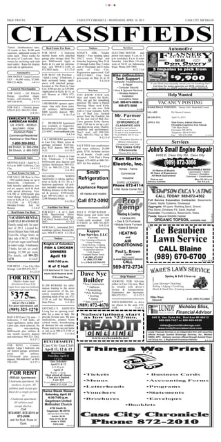 CMYK




PAGE TWELVE                                                                               CASS CITY CHRONICLE - WEDNESDAY, APRIL 10, 2013                                                              CASS CITY, MICHIGAN




Transit (nonbusiness) rates,
10 words or less, $4.00 each
                                              Real Estate For Rent                                   Notices                              Services
                                                                                                                                                                                        Automotive
insertion; additional words 10           FOR RENT - 2 bedroom             NOAH’S        ARK       Vendor                        ELECTRIC MOTOR            and

                                                                                                                                                                                      BAD AXE
cents each. Three weeks for              mobile home with attached        Market – Free vending space                           power tool repair, 8 a.m. to 5


                                                                                                                                                                                   Don Ouvr y
the price of 2-cash rate. Save           garage plus storage shed. No     10x12 every Friday and                                p.m. weekdays, 8 a.m. to noon
money by enclosing cash with             pets. $400/month. Apply at       Saturday beginning May 24 &                           Saturday. John Blair, 1/8 mile
mail orders. Rates for display           Kelly & Co and for informa-      25 through Labor Day. 5 miles                         west of M-53 on Sebewaing                           New & Used Cars
want ads on application.                 tion, call 989-872-2248 or       east of Owendale and 8 miles                          Road. Phone 269-7909.
                                         872-8825 daily.     4-3-27-tf    north     of    Cass      City.                                           8-12-13-tf          5 Impalas to pick from
          Automotive                                                      Registration appreciated. Call                                                                                         starting at
                                         FOR RENT OR Purchase – 989-315-8043. Free food                                         Mike deBeaubien
2006 DODGE Grand Caravan
SXT – 86,000 miles, $7,000.
                                         “Adult Living” 3-bedroom, 2 give-a-way on May 24 at 10
                                         bath sectional home, appli- a.m.                      5-4-10-tf
                                                                                                                                 Tech Support                        2006 to 2012s
                                                                                                                                                                                         $
                                                                                                                                                                                            9,900
                                                                                                                                                                     “I can find you exactly what you’re looking for!”
989-551-4626.       1-4-3-3                                                                                                      • Computer Troubleshooting
                                         ances with attached garage.
                                                                                                                                                                       Call Don for lease specials on NEW vehicles &
                                                                                                                                            & Repair
                                         Located at The Point in Cass
                                         City. $500 per mo. or $39,000.                                                              • Computer Security              more details on USED vehicles at (989) 269-6401.
   General Merchandise
                                         Application at Kelly & Co. or               Services                                    • Virus & Spyware Removal
FOR SALE – GE Electric                                                                                                                 • Wireless Network
                                         call Bonnie at (989) 872- YOU KNOW YOUR wife                                                                                                   Help Wanted
                                                                                                                                                                             VACANCY POSTING
Range, excellent shape,                  8825.                   4-3-6-tf likes and wants the Kirby.                                       Installation
bisque, self-cleaning, $150.                                                                                                          • Competitive Rates
                                                                          Why not get her something
989-550-9543.         2-4-3-3                                                                                                    Call: 989-670-5606 or
                                         1-BEDROOM upstairs apart- practical. My name is Daniel
                                         ment. One mile from town. Messing. Many used Kirby                                                                        BASKETBALL POSITION: Varsity Girls’ Basketball Coach
                                                                                                                                     989-872-5606
FOR SALE – Electric piano.
                                         All utilities, $450/month, vacuums on sale now. Sold
                                                                                                                                                                   SALARY:               Per Master Contract
                                                                                                                                                       8-1-16-tf
$250 O.B.O. 989-912-9348.
                   2-4-10-1              $400 security deposit. 989- with a 1-year warranty. Kirby
                                                              4-10-17-tf Co. of Bad Axe, located
                                                                                                                                                                   DEADLINE:             April 19, 2013
                                         872-1837.
                                                                          across from the Franklin Inn
 EHRLICH’S FLAGS                                                          on the east end of Bad Axe.
 AMERICAN MADE                                                            Carry genuine Kirby factory                                                              APPLY TO:             Matt Peters, Athletic Director
                                                                                                                                                                                         Owendale-Gagetown Area Schools
                                         2      BEDROOM Apartment parts. Call me to set up a pri-
                                                                                                                                                                                         7166 Main Street
   US -STATE - WORLD                     now available in Gagetown. vate deal on lay away. Quality,
                                                                                                                                                                                         Owendale, MI 48754
    MILITARY - POW                       Refurbished! Call today - 989- reliability and performance.
     Aluminum Poles                      233-6947. www.mrdthumb.com Don’t wait, call 989-269-                                                                                            Telephone: 989-678-4261
  Commercial/Residential                                         4-4-3-4 7562, 989-551-7562 or 989-                                                                                      Fax: 989-678-4284              11-4-10-2
                                                                          479-6543.            8-12-5-tf
  Sectional or One Piece                 1 & 3 BEDROOM apartment
    1-800-369-8882                       in Cass City. Water, sewer &
                                         garbage included. $325/mo. SALT FREE iron conditioners
                                                                                                                                                                                          Services
 Bill Ehrlich, Sr. 665-2568              plus $425 deposit. 989-550- and water softeners, 24,000
 Bill Ehrlich, Jr. 665-2503              1633.                  4-4-10-3 grain, $750. In-home service
                                                                                                                                                                           6426 E. Cass City Rd., Cass City

                                                                                                                                                                                   (989) 872-3866
                            2-4-16-tf
                                                                          on all brands. Credit cards
                                         FOR RENT – House in Cass accepted. Call Paul’s Pump
       Household Sales                   City. 3-bedroom, 1 ½ bath, Repair, 673-4850 or 800-745-                                  Ken Martin
                                         $450/month plus deposit and
MOVING SALE – April 8-12,
9-4 p.m. 6083 Golfview, Cass             utilities. References. 989-872-
                                                                          4851 for free analysis.
                                                                                               8-9-25-tf
                                                                                                                                 Electric, Inc.
                                         2211 or 989-551-2218. No
                                                                                                                                                                      All Makes & Models                   REASONABLE RATES!
City.               14-4-3-2                                                                                                          Homes - Farms
                                                                                                                                                                                                            Lawnmowers • Riders
                                         Pets!                  4-4-10-1
    Real Estate For Sale                                                                      Smith                                                                  30 Years of Experience                 Trimmers • Rototillers
                                                                                                                                                                      All Work Guaranteed
                                                                                                                                        Commercial
                                         HILLSIDE             NORTH                                                                                                                                       Chainsaws • Snowthrowers
FOR SALE OR Rent to Own
                                         Apartments is taking applica-                     Refrigeration                                  Industrial                  Pick-up and                                 Mon.-Fri. 8-5 p.m.
                                                                                                                                                                   delivery available                                Sat. 9-4 p.m.
– 1992 mobile home set up in
Huntsville. 2-bedroom, 1                 tions at Kelly & Co. for a 1                                                               STATE LICENSED
                                                                                                       and
bath, laundry, appliances, cen-          bedroom apartment. All utili-                                                           Phone 872-4114
tral air, carport, deck & shed,          ties included except electric.                   Appliance Repair                        4180 Hurds Corner Rd.
                                         Walking distance to the hospi-

                                                                                                                                                                           CALL TODAY: 989-872-4502
with paved driveway. Nice.                                                                                                                             8-8-10-tf
$14,500 or $450/month plus               tal & grocery. $350/month.                         All makes and models
water charge. Talking applica-           Call 989-872-8825 or 872-
                                                                                                                                                                   Full Service Excavation Contractor: Basements,
                                         2248 Monday-Friday.
tions at Kelly & Co., call 989-
872-2248       or     872-8825,                               4-4-10-tf                   Call 872-3092                                                            Crawls, Septic Systems, Driveways
                                                                                                                                                                   Aggregate: All types: Bedding Sand, Gravel,
Monday-Friday. Ask for
                                                                                                                                                                   Pea Stone, Driveway Fill, Sand, Asphalt
                                                                                                                    8-3-15-tf
Bonnie.                 3-3-6-tf                Facilities For Rent
    Real Estate For Rent                 FOR RENT - K of C Hall,                          PAUL’S PUMP REPAIR -                                                     Concrete: Foundations, Basements, Slabs
                                                                                                                                                                   Ponds: Natural Wildllife Habitat
 VACATION RENTAL
                                         6106 Beechwood Drive.

                                                                                                                                                                         ORGANIC TOPSOIL available now
                                                                                          Water pump and water tank




                                                                                                                                                                        de Beaubien
                                                                                                                                                                                                                               8-3-28-tf

                                         Parties, dinners, meetings.                      sales.    In-home service.
 CASEVILLE BEACH HOUSE
                                         Call Daryl Iwankovitsch, 872-                                                                 • Central A/C
                                                                                          Credit cards accepted. Call
 Family rental only for sum-
                                         4667.                4-1-2-tf                                                             • Gas & Oil Furnaces
                                                                                          673-4850 or 800-745-4851




                                                                                                                                                                        Lawn Service
 mer of 2013. Located be-
                                                                                          anytime.           8-9-25-tf           • Mobile Home Furnace
                                         VFW HALL, renovated 2012,
 tween Sleeper State Park and
                                                                                                                                     •Sales & Service
                                         weddings, parties, funeral din-                        Kappen
 Caseville village limits on                                                                                                          HEATING
                                         ners. 989-872-4933. 4-2-22-tf
                                                                                           Tree Service, LLC
 lake side of M-25. 100 feet


                                                                                                                                                                           CALL Blaine
                                                                                                                                            and
 of private sugar sand beach
                                                         Notices                                    Cass City
                                                                                            • Tree Trimming or Removals
                                                                                                                                     AIR
 to water’s edge. 3-bedrooms,
                                                                                                   • Stump Grinding
                                          Knights of Columbus




                                                                                                                                                                         (989) 670-6700
                                                                                                                                 CONDITIONING
 3 baths, hot tub, air condi-
                                                                                             • Brush Mowing / Chipping
                                           FISH & CHICKEN                                   • Lot Clearing • Tree Moving

 tioning. $1,500 per week.
                                                                                                • Experienced Arborists
                                              DINNERS                                                                              Paul L. Brown
 For details, call 989-325-
                                                                                                     • Fully Insured
                                                                                                                                           Owner
 1270.
                                                    April 19
                     4-3-6-tf
                                                                                              • Equipped Bucket Trucks
                                                                                               Call (989) 673-5313                       State Licensed
                                                                                                                                                                                                                         8-12-19-tf
                                                                                                or (800) 322-5684                24 HOUR EMERGENCY SERVICE
                                                4:00-7:00 p.m.                               for a FREE ESTIMATE                          CALL
                                                                                                                    8-6-25-tf
FOR RENT – Cass City Mini                        K of C Hall                                                                     989-872-2734
Storage. Call 989-872-3917.               6106 Beechwood Dr, Cass City


 FOR RENT
                    4-1-23-tf
                                                                                            Dave Nye
                                                                                                                                                        8-5-3-tf
                                           Adults $8.00 Students $4.00
                                                      10 & under Free                                                                   Help Wanted
     Duplex home near                                                                        Builder
                                                                               5-1-2-tf


    downtown Cass City
                                                                                                                                LOOKING FOR full-time




      375
                                                                                             * New Construction                 milker in Cass City area. Must
 Upper level, large one bedroom
                                         $1,500 REWARD for infor-


   $
                                                                                                  * Additions                   be reliable with driver’s
 apartment with wood flooring
                                         mation leading to the arrest
                                                                                                 * Remodeling                   license & transportation.
                                         and prosecution of the per-
                                                                                                                                Experience not necessary.
                        /mo.
                                         son(s) responsible for the                             * Pole Buildings
                                                                                                   * Roofing                    989-872-5211.        11-3-27-3
                                         shooting death of my cat. 872-
   with matching security deposit        5124 or call the Michigan                                  * Siding
    HEAT INCLUDED
                                                                                                                                                                                               Nicholas Bliss,
                                         State Police.        5-4-10-1                         * State Licensed *               NEED SOMEONE to drive
 For more information call,                                                                (989) 872-4670
  (989) 325-1270
                                                                                                                                me places in the area. 872-

                                                                                                                                                                                              Financial Advisor
                                         SATCHELL’S ASSISTED
                                                                                                                    8-8-10-tf   1188.              11-4-3-2
                          4-1-23-tf-nc   Living has an opening avail-
                                         able for a man or lady. We                          Subscriptions start
BAD AXE/Cass City area – 3               provide 24-hour care. We pass                        as low as $22/mo.                                                        840 S. Van Dyke Rd., Bad Axe MI 48413
bedrooms, 2 full baths, all              medications, prepare home                                                                                                         989-269-7427 or 888-989-6828
                                         cooked meals, housekeeping
                                                                                                                                                                              nbliss@summitbrokerage.com
major appliances, utility shed.
Lawn care, snow removal. No              & showers for our residents.
pets,           non-smoking.             Please stop in to see our home                                                                                                      www.lundyfinancialservices.com
$600/month plus utilities &              or call us at 989-673-3329 or                                                                                             Lundy Financial Services is an independent firm with securities
one month security deposit               989-670-1617.         5-4-10-tf                                                                                           offered through Summit Brokerage Services, Inc., Member
and references. 989-325-1382.                                                                                                                                      FINRA, SIPC. Advisory services offered through Summit Finan-
                                                                                                                                                                   cial Group Inc., a Registered Investment Advisor.
                                          HUNTER SAFETY
                                                                                                        www.ccchronicle.net
                      4-3-27-3                                                                                                                                                                                            8-4-10-4

                                          Cass City Gun Club
                                           April 11, 12 & 13
FOR RENT – Country
duplex. Large 2 bedroom, one
                                                     Registration:
car heated garage, generator,
                                                Thursday, April 11
pond.       All      utilities.
                                                         5-6 p.m.
$750/month plus security
                                                  Class Schedule:
deposit. 989-860-4417 or 989-
                                                    April 11 & 12
550-1633.            4-3-27-3
                                                       6-9:30 p.m.

  FOR RENT
                                                         April 13
                                                    8 a.m. - 1 p.m.
                                            Must attend all classes.
  Hillside Apartments -                        Class size is limited.
                                                        Cost: $10
 1 bedroom apartment, No                   For more information, call between 6-9 p.m.
    smokers, no pets. All                          (989) 872-3328 5-3-27-3
  utilities paid except gas.
 Ideal for a single person.               Swiss Steak Dinner
               or                           Saturday, April 20
                                             4:30-7:00 p.m.
   2-bedroom apartment.
       All utilities paid                  Gagetown United
        except electric.
                                           Methodist Church
                                                4750 South St.
              Call
                                              Gagetown, MI 48735
 872-4587, 872-3315 or                          (Across from Fire Hall)
          872-2696                                  Adults: $8.50
   ask for Bud, Russ or                           Kids (5-10): $4.50
                                                   Under 5: FREE
             Opal.                                   Carry outs
                          4-9-12-tf                                         5-4-10-2
 