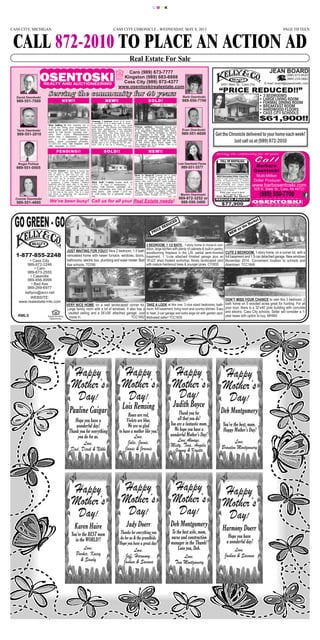 CASS CITY, MICHIGAN PAGE FIFTEENCASS CITY CHRONICLE - WEDNESDAY, MAY 8, 2013
CALL 872-2010 TO PLACE AN ACTION AD
Real Estate For Sale
C M Y K
# #
$ !%"$
JEAN BOARD
(989) 872-8520
(989) 233-5882
E-mail: board@speednetllc.com6451 Main St., Cass City
• 3 BEDROOMS
• LARGE LIVING ROOM
• FORMAL DINING ROOM
• BREAKFAST ROOM
• HARDWOOD FLOORS
• CASS CITY SCHOOLS
“PRICE REDUCED!!”
$61,900!!
kellyco@avci.net
WEBSITE:
www.realestate-mls.com
• Cass City
989-872-2248
• Caro
989-673-2555
• Caseville
989-856-8999
• Bad Axe
989-269-6977
1-877-855-2248
RMLS Equal Housing
Opportunity
JUST WAITING FOR YOU!!! Nice 2 bedroom, 1.5 bath
remodeled home with newer furnace, windows, doors,
bathrooms, electric box, plumbing and water heater. Bad
Axe schools. TO768
DON’T MISS YOUR CHANCE to own this 3 bedroom, 2
bath home on 5 wooded acres great for hunting. For all
your toys, there is a 32’x40’ pole building with concrete
and electric. Cass City schools. Seller will consider a 1-
year lease with option to buy. MH993
TAKE A LOOK at this one. 3 nice sized bedrooms, bath-
room, full basement, living room and country kitchen. Easy
to heat, 2-car garage and extra large lot with garden spot.
Motivated seller! TCC1635
3 BEDROOM, 1 1/2 BATH, 1-story home in move-in con-
dition, large kitchen with plenty of cabinets & built-in pantry,
woodburning fireplace in the L/R, partial semi-finished
basement, 1 ½-car attached finished garage plus an
18’x22’ shed /heated workshop. Nicely landscaped yard
with mature hardwood trees & younger pines. CY2655
CUTE 2 BEDROOM, 1-story home, on a corner lot, with a
full basement and 1.5-car detached garage. New windows
November 2010. Convenient location to schools and
downtown. TCC1649
VERY NICE HOME on a well landscaped corner lot.
Large family room with a lot of windows. It also has a
vaulted ceiling and a 26’x36’ attached garage. Just
move in. TCC1652
PRICE REDUCED
NEW on the Market
David Osentoski
989-551-7000
Martin Osentoski
989-872-3252 or
989-550-3400
Barb Osentoski
989-550-7700
Connie Osentoski
989-551-4695
Roger Pohlod
989-551-0505
Tavis Osentoski
989-551-2010
Lola Osentoski Flores
989-551-3577
Evan Osentoski
989-551-6600
Caro (989) 673-7777
Kingston (989) 683-8888
Cass City (989) 872-4377
www.osentoskirealestate.com
SSeerrvviinngg tthhee ccoommmmuunniittyy ffoorr 4400 yyeeaarrss
Move In Ready!!!! Looking for a great
house in the country? Look no further. 3
bedroom, 1.5 bath on an acre. It has a
brand new roof, 32’x48’ pole building,
no close neighbors and just 3 miles from
the lake. Proof of funds must accompany
all offers. Please call listing agent’s office
for details and disclosure before sending
offer. This property is eligible under the
Freddie Mac First Look Initiative, Owner
occupant offers through 05-11-2013.
DV-143
We’ve been busy! Call us for all your Real Estate needs!
Charming 3 bedroom home is in move-
in condition. It is a short walk to down-
town and shopping, in a nice, quiet
neighborhood. The kitchen and bathrooms
have been updated with new cabinets,
floors and light fixtures. It has beautiful
hardwood floors. The living room has a
lovely gas fireplace as a focal point.
Central gas heat and AC. A 30’x7’ en-
closed 3-season porch. 1-car detached
garage. The lot is nicely landscaped with
shrubs and a lot of flowers for all sea-
sons. Call to set up a showing.
CT-960
Nice setting in the country on a
2 acre lot. Bring your imagination.
With some work you will have a
place to call home. Located min-
utes from Caro. Manufactured
home has 3 bedrooms, 2 baths
and a 2-car attached garage.
Easy, quick purchase process.
$1,000.00 min. EM Deposit with
offer required. C-1256
Picture perfect. Anyone would be
proud to own this 3 bedroom home.
It is beautifully decorated with many
extras. The home includes a natural
gas fireplace in the living room, a
full finished basement with wet bar,
full bath and 2 extra finished rooms.
Central air, large deck off the rear
of the home plus much more. All
this setting on 4.02 acres. This is a
must see. MI-183
If you’ve dreamed of owning a house like
this, but didn’t think you would ever be
able to afford it, well now you can. The
home sets on 2.93 beautiful acres, and
has 2,053 sq. ft. of living space on the
main floor. It has an open floor plan with
a gorgeous 2-sided fireplace. Walkout
basement with full upper deck in the back.
Some of the main repairs include replacing
the kitchen, some trim, interior doors and
fixtures. The work needed will be well worth
it in the end at this price. This is a must
see home to appreciate the opportunity.
Millington schools. MI-185
Stick built 1-story home built in
2005. It has 3 bedrooms, 1.5
baths, Oak kitchen cabinets, ce-
ramic countertop and Oak 6 panel
solid doors. Just under 1,300 sq.
ft. Call today for a personal show-
ing.
NEW!!
NEW!!NEW!!
PENDING!!
SOLD!
SOLD!!
Happy
Mother’s
Day!
Judith Boyce
Thank you for
all that you do!
You are a fantastic mom.
We hope you have a
wonderful Mother’s Day!
Love Always,
Misty, Tina, Angela,
Jimmy & Krysta
Happy
Mother’s
Day!
Pauline Guigar
Hope you have a
wonderful day!
Thank you for everything
you do for us.
Love,
Dad, Derek & Nikki
Happy
Mother’s
Day!
Lois Remsing
Roses are red,
Violets are blue,
We are so glad
to have a mother like you!
Love,
Julie, Joenie,
Jamie & Jeremie
Happy
Mother’s
Day!
Harmony Doerr
Hope you have
a wonderful day!
Love,
Joshua & Savana
Happy
Mother’s
Day!
Judy Doerr
Thanks for everything you
do for us & the grandkids.
Hope you have a great day!
Love,
Jeff, Harmony,
Joshua & Savana
Happy
Mother’s
Day!
Deb Montgomery
You’re the best, mom.
Happy Mother’s Day!
Love,
Brandon Montgomery
Happy
Mother’s
Day!
Deb Montgomery
To the best wife, mom,
nurse and construction
manager in the Thumb!
Love you, Deb.
Love,
Tom Montgomery
Happy
Mother’s
Day!
Karen Haire
You’re the BEST mom
in the WORLD!!
Love,
Parker, Kacey
& Sandy
 