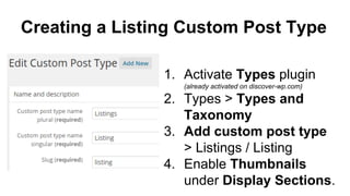 Creating a Listing Custom Post Type
1. Activate Types plugin
(already activated on discover-wp.com)
2. Types > Types and
Taxonomy
3. Add custom post type
> Listings / Listing
4. Enable Thumbnails
under Display Sections.
 