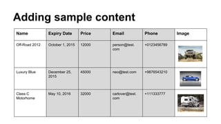 Adding sample content
Name Expiry Date Price Email Phone Image
Off-Road 2012 October 1, 2015 12000 person@test.
com
+0123456789
Luxury Blue December 25,
2015
45000 neo@test.com +9876543210
Class C
Motorhome
May 10, 2016 32000 carlover@test.
com
+111333777
 