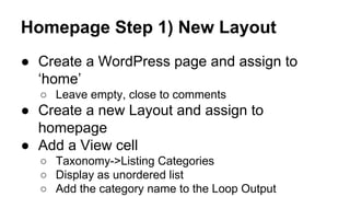 Homepage Step 1) New Layout
● Create a WordPress page and assign to
‘home’
○ Leave empty, close to comments
● Create a new Layout and assign to
homepage
● Add a View cell
○ Taxonomy->Listing Categories
○ Display as unordered list
○ Add the category name to the Loop Output
 