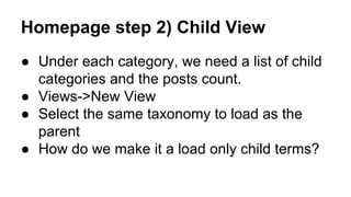 Homepage step 2) Child View
● Under each category, we need a list of child
categories and the posts count.
● Views->New View
● Select the same taxonomy to load as the
parent
● How do we make it a load only child terms?
 