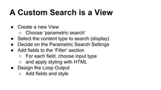 A Custom Search is a View
● Create a new View
○ Choose ‘parametric search’
● Select the content type to search (display)
● Decide on the Parametric Search Settings
● Add fields to the ‘Filter’ section
○ For each field, choose input type
○ and apply styling with HTML
● Design the Loop Output
○ Add fields and style
 