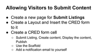 Allowing Visitors to Submit Content
● Create a new page for Submit Listings
● Create a Layout and Insert the CRED form
to it
● Create a CRED form cell
○ Submit Listing, Create content, Display the content,
Publish
○ Use the Scaffold
○ Add a notification email to yourself
 