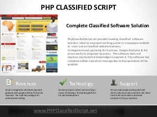 www.PHPClassifiedScript.net
PHP CLASSIFIED SCRIPT
PhpClassifiedScript.net provides leading classified software
solution. Ideal to empower existing portal or newspaper website
or start a new classified website business.
It integrates lead capturing for business, Google Analytics & Ad
sense easily to empower business. The software does not
requires any technical knowledge to operate it. The software has
complete admin console to manage day to day operation of the
website.
Complete Classified Software Solution
Technology
We bring script in latest version of php /
mysql technology. The leading platform
for web development.
Revenues
Script is integrated with latest payment
gateway with google adsense for banner
revenues. The scipt has pacakges for
enhancement selling.
Support
We are real people working with real
clients who have real customers. We value
each client and create customized
products to fit your business.
 