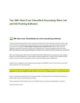 Top 500+ Best Free Classified Ad posting Sites List
and AD Posting Software




        500 best­ever Classifieds list and ad posting software

 Want to promote online products or sell e­commerce online products to the customers world over? Here is a list
of best of 500 plus classifieds ads posting websites where you can post free ads quickly and generate leads for
your products or campaigns without paying a single penny to classifieds sites with the help of this auto
classifieds submitter aka ad poster software (post classifieds ads to thousands classifieds sites with minutes )­
With this software you will also get database of customers for countries, like US, Canada, Asia, europe, etc.



Well i never had thought to offer free list of classified sites­before watching ads from people who were charging
others for providing classifieds list. I mean people are selling classifieds list. It made me post classifieds listings
for free! You don’t need to pay anything to anyone to grab this greatly popular classifieds list



Actually, this is completely an act of taking wrong advantage of IGNORANT users who dont know how and from
where to get free list of ad posting sites.



I really can’t believe some people are advertising to sell free classifieds  list and they are taking money from
people just to give this simple information which can be found on Google with just a “single click of search"



Hence i am posting this ad/article here to stop these selfish, spamming people who are simply fooling others by
taking a hefty amount for just offering them nothing.

They are asking for $ 20,some $30, and some even $50 to tell you just name of classified sites on Internet.

Don’t get fooled by them !!
 