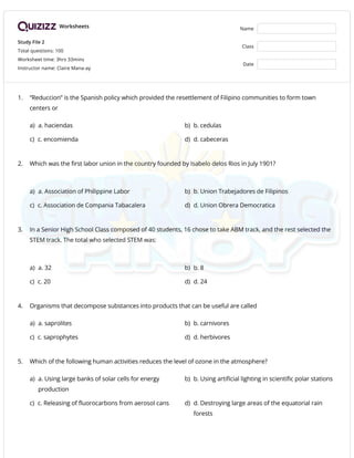 Worksheets
Study File 2
Total questions: 100
Worksheet time: 3hrs 33mins
Instructor name: Claire Mana-ay
Name
Class
Date
1. “Reduccion” is the Spanish policy which provided the resettlement of Filipino communities to form town
centers or
a) a. haciendas b) b. cedulas
c) c. encomienda d) d. cabeceras
2. Which was the first labor union in the country founded by Isabelo delos Rios in July 1901?
a) a. Association of Philippine Labor b) b. Union Trabejadores de Filipinos
c) c. Association de Compania Tabacalera d) d. Union Obrera Democratica
3. In a Senior High School Class composed of 40 students, 16 chose to take ABM track, and the rest selected the
STEM track. The total who selected STEM was:
a) a. 32 b) b. 8
c) c. 20 d) d. 24
4. Organisms that decompose substances into products that can be useful are called
a) a. saprolites b) b. carnivores
c) c. saprophytes d) d. herbivores
5. Which of the following human activities reduces the level of ozone in the atmosphere?
a) a. Using large banks of solar cells for energy
production
b) b. Using artificial lighting in scientific polar stations
c) c. Releasing of fluorocarbons from aerosol cans d) d. Destroying large areas of the equatorial rain
forests
 