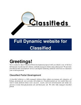 Full Dynamic website for
Classified
Greetings!
We’re excited to share Classified Portal development proposal with you which is one of the best
full dynamic classified portal solution, and fully managed solution using admin panel. We provides
classified portals development services and digital marketing solutions with focus on maximize
your revenue potential.
Classified Portal Development
A classified solution is a fully managed solution where admin can manage ads categories, ad
listings, premium ads, user accounts, sub admins etc. Classified portals are very useful when you
want to make platform where users can post , search, and view advertisements and admin can
generate revenue through premium ads and third party ads. We offer fully managed classified
portals.
 