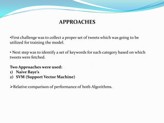 APPROACHES
•First challenge was to collect a proper set of tweets which was going to be
utilized for training the model.
• Next step was to identify a set of keywords for each category based on which
tweets were fetched.
Two Approaches were used:
1) Naive Baye’s
2) SVM (Support Vector Machine)
Relative comparison of performance of both Algorithms.
 