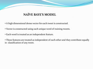NAÏVE BAYE’S MODEL
• A high dimensional dense vector for each tweet is constructed.
• Vector is constructed using each unique word of training tweets.
• Each word is treated as an independent feature.
• These features are treated as independent of each other and they contribute equally
in classification of any tweet.
 