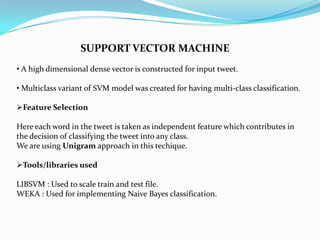 SUPPORT VECTOR MACHINE
• A high dimensional dense vector is constructed for input tweet.
• Multiclass variant of SVM model was created for having multi-class classification.
Feature Selection
Here each word in the tweet is taken as independent feature which contributes in
the decision of classifying the tweet into any class.
We are using Unigram approach in this techique.
Tools/libraries used
LIBSVM : Used to scale train and test file.
WEKA : Used for implementing Naive Bayes classification.
 