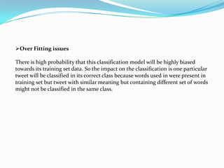 Over Fitting issues
There is high probability that this classification model will be highly biased
towards its training set data. So the impact on the classification is one particular
tweet will be classified in its correct class because words used in were present in
training set but tweet with similar meaning but containing different set of words
might not be classified in the same class.
 