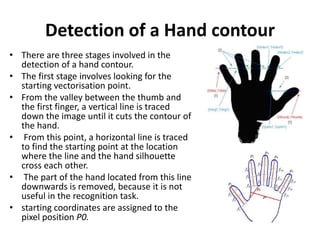 Detection of a Hand contour
• There are three stages involved in the
detection of a hand contour.
• The first stage involves looking for the
starting vectorisation point.
• From the valley between the thumb and
the first finger, a vertical line is traced
down the image until it cuts the contour of
the hand.
• From this point, a horizontal line is traced
to find the starting point at the location
where the line and the hand silhouette
cross each other.
• The part of the hand located from this line
downwards is removed, because it is not
useful in the recognition task.
• starting coordinates are assigned to the
pixel position P0.
 