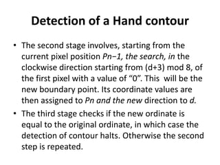 Detection of a Hand contour
• The second stage involves, starting from the
current pixel position Pn−1, the search, in the
clockwise direction starting from (d+3) mod 8, of
the first pixel with a value of “0”. This will be the
new boundary point. Its coordinate values are
then assigned to Pn and the new direction to d.
• The third stage checks if the new ordinate is
equal to the original ordinate, in which case the
detection of contour halts. Otherwise the second
step is repeated.
 