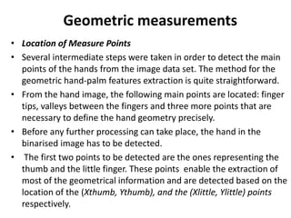 Geometric measurements
• Location of Measure Points
• Several intermediate steps were taken in order to detect the main
points of the hands from the image data set. The method for the
geometric hand-palm features extraction is quite straightforward.
• From the hand image, the following main points are located: finger
tips, valleys between the fingers and three more points that are
necessary to define the hand geometry precisely.
• Before any further processing can take place, the hand in the
binarised image has to be detected.
• The first two points to be detected are the ones representing the
thumb and the little finger. These points enable the extraction of
most of the geometrical information and are detected based on the
location of the (Xthumb, Ythumb), and the (Xlittle, Ylittle) points
respectively.
 